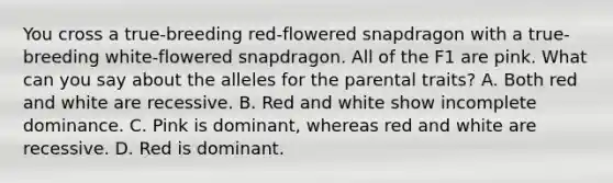 You cross a true-breeding red-flowered snapdragon with a true-breeding white-flowered snapdragon. All of the F1 are pink. What can you say about the alleles for the parental traits? A. Both red and white are recessive. B. Red and white show incomplete dominance. C. Pink is dominant, whereas red and white are recessive. D. Red is dominant.