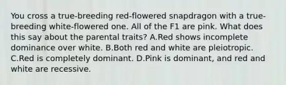 You cross a true-breeding red-flowered snapdragon with a true-breeding white-flowered one. All of the F1 are pink. What does this say about the parental traits? A.Red shows incomplete dominance over white. B.Both red and white are pleiotropic. C.Red is completely dominant. D.Pink is dominant, and red and white are recessive.