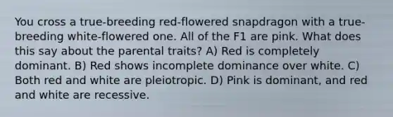 You cross a true-breeding red-flowered snapdragon with a true-breeding white-flowered one. All of the F1 are pink. What does this say about the parental traits? A) Red is completely dominant. B) Red shows incomplete dominance over white. C) Both red and white are pleiotropic. D) Pink is dominant, and red and white are recessive.