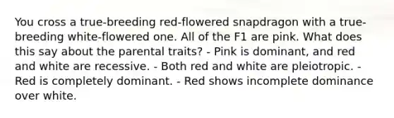 You cross a true-breeding red-flowered snapdragon with a true-breeding white-flowered one. All of the F1 are pink. What does this say about the parental traits? - Pink is dominant, and red and white are recessive. - Both red and white are pleiotropic. - Red is completely dominant. - Red shows incomplete dominance over white.