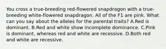 You cross a true-breeding red-flowered snapdragon with a true-breeding white-flowered snapdragon. All of the F1 are pink. What can you say about the alleles for the parental traits? A.Red is dominant. B.Red and white show incomplete dominance. C.Pink is dominant, whereas red and white are recessive. D.Both red and white are recessive.