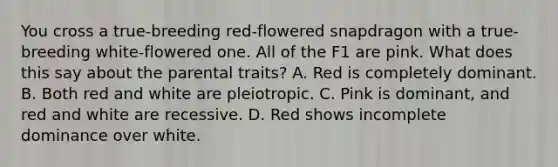 You cross a true-breeding red-flowered snapdragon with a true-breeding white-flowered one. All of the F1 are pink. What does this say about the parental traits? A. Red is completely dominant. B. Both red and white are pleiotropic. C. Pink is dominant, and red and white are recessive. D. Red shows incomplete dominance over white.