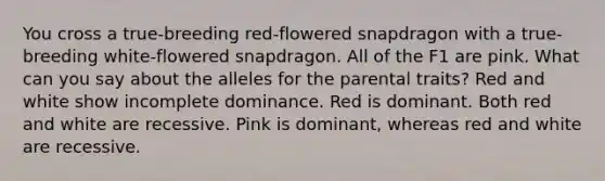 You cross a true-breeding red-flowered snapdragon with a true-breeding white-flowered snapdragon. All of the F1 are pink. What can you say about the alleles for the parental traits? Red and white show incomplete dominance. Red is dominant. Both red and white are recessive. Pink is dominant, whereas red and white are recessive.