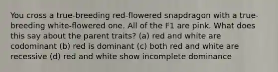 You cross a true-breeding red-flowered snapdragon with a true-breeding white-flowered one. All of the F1 are pink. What does this say about the parent traits? (a) red and white are codominant (b) red is dominant (c) both red and white are recessive (d) red and white show incomplete dominance