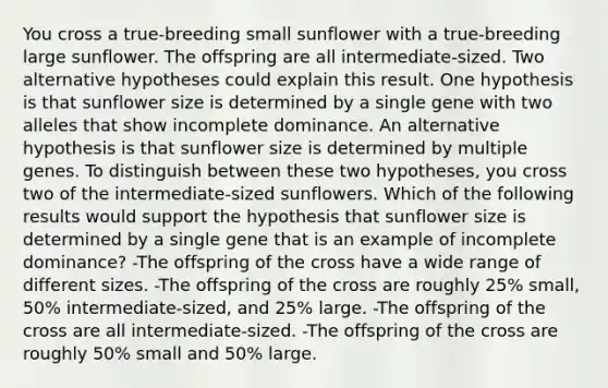 You cross a true-breeding small sunflower with a true-breeding large sunflower. The offspring are all intermediate-sized. Two alternative hypotheses could explain this result. One hypothesis is that sunflower size is determined by a single gene with two alleles that show incomplete dominance. An alternative hypothesis is that sunflower size is determined by multiple genes. To distinguish between these two hypotheses, you cross two of the intermediate-sized sunflowers. Which of the following results would support the hypothesis that sunflower size is determined by a single gene that is an example of incomplete dominance? -The offspring of the cross have a wide range of different sizes. -The offspring of the cross are roughly 25% small, 50% intermediate-sized, and 25% large. -The offspring of the cross are all intermediate-sized. -The offspring of the cross are roughly 50% small and 50% large.