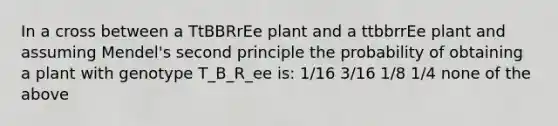 In a cross between a TtBBRrEe plant and a ttbbrrEe plant and assuming Mendel's second principle the probability of obtaining a plant with genotype T_B_R_ee is: 1/16 3/16 1/8 1/4 none of the above