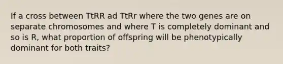 If a cross between TtRR ad TtRr where the two genes are on separate chromosomes and where T is completely dominant and so is R, what proportion of offspring will be phenotypically dominant for both traits?