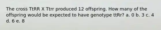 The cross TtRR X Ttrr produced 12 offspring. How many of the offspring would be expected to have genotype ttRr? a. 0 b. 3 c. 4 d. 6 e. 8