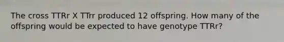 The cross TTRr X TTrr produced 12 offspring. How many of the offspring would be expected to have genotype TTRr?