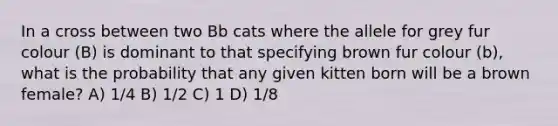 In a cross between two Bb cats where the allele for grey fur colour (B) is dominant to that specifying brown fur colour (b), what is the probability that any given kitten born will be a brown female? A) 1/4 B) 1/2 C) 1 D) 1/8