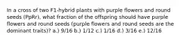 In a cross of two F1-hybrid plants with purple flowers and round seeds (PpRr), what fraction of the offspring should have purple flowers and round seeds (purple flowers and round seeds are the dominant traits)? a.) 9/16 b.) 1/12 c.) 1/16 d.) 3/16 e.) 12/16