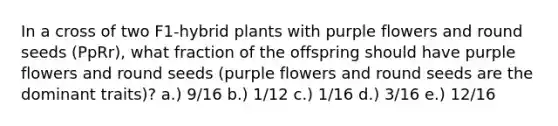 In a cross of two F1-hybrid plants with purple flowers and round seeds (PpRr), what fraction of the offspring should have purple flowers and round seeds (purple flowers and round seeds are the dominant traits)? a.) 9/16 b.) 1/12 c.) 1/16 d.) 3/16 e.) 12/16