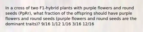 In a cross of two F1-hybrid plants with purple flowers and round seeds (PpRr), what fraction of the offspring should have purple flowers and round seeds (purple flowers and round seeds are the dominant traits)? 9/16 1/12 1/16 3/16 12/16