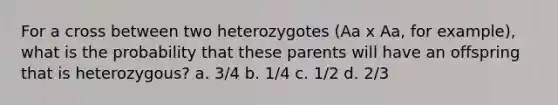 For a cross between two heterozygotes (Aa x Aa, for example), what is the probability that these parents will have an offspring that is heterozygous? a. 3/4 b. 1/4 c. 1/2 d. 2/3