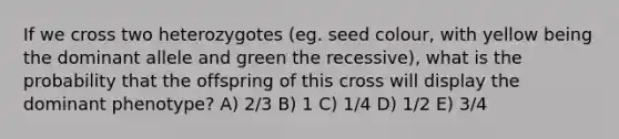 If we cross two heterozygotes (eg. seed colour, with yellow being the dominant allele and green the recessive), what is the probability that the offspring of this cross will display the dominant phenotype? A) 2/3 B) 1 C) 1/4 D) 1/2 E) 3/4