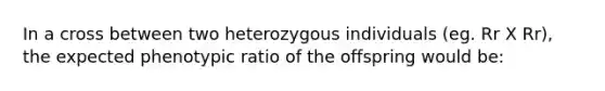 In a cross between two heterozygous individuals (eg. Rr X Rr), the expected phenotypic ratio of the offspring would be: