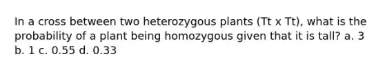 In a cross between two heterozygous plants (Tt x Tt), what is the probability of a plant being homozygous given that it is tall? a. 3 b. 1 c. 0.55 d. 0.33