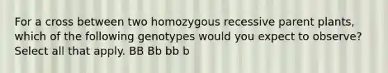 For a cross between two homozygous recessive parent plants, which of the following genotypes would you expect to observe? Select all that apply. BB Bb bb b