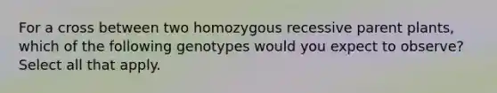 For a cross between two homozygous recessive parent plants, which of the following genotypes would you expect to observe? Select all that apply.