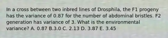 In a cross between two inbred lines of Drosphila, the F1 progeny has the variance of 0.87 for the number of abdominal bristles. F2 generation has variance of 3. What is the environmental variance? A. 0.87 B.3.0 C. 2.13 D. 3.87 E. 3.45