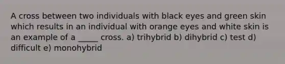 A cross between two individuals with black eyes and green skin which results in an individual with orange eyes and white skin is an example of a _____ cross. a) trihybrid b) dihybrid c) test d) difficult e) monohybrid