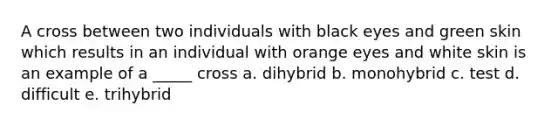 A cross between two individuals with black eyes and green skin which results in an individual with orange eyes and white skin is an example of a _____ cross a. dihybrid b. monohybrid c. test d. difficult e. trihybrid