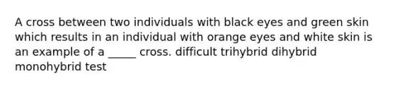 A cross between two individuals with black eyes and green skin which results in an individual with orange eyes and white skin is an example of a _____ cross. difficult trihybrid dihybrid monohybrid test