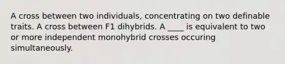 A cross between two individuals, concentrating on two definable traits. A cross between F1 dihybrids. A ____ is equivalent to two or more independent monohybrid crosses occuring simultaneously.