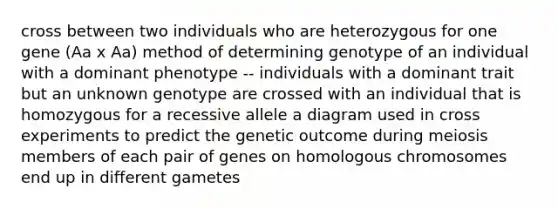 cross between two individuals who are heterozygous for one gene (Aa x Aa) method of determining genotype of an individual with a dominant phenotype -- individuals with a dominant trait but an unknown genotype are crossed with an individual that is homozygous for a recessive allele a diagram used in cross experiments to predict the genetic outcome during meiosis members of each pair of genes on homologous chromosomes end up in different gametes