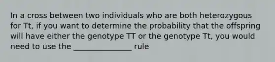 In a cross between two individuals who are both heterozygous for Tt, if you want to determine the probability that the offspring will have either the genotype TT or the genotype Tt, you would need to use the _______________ rule