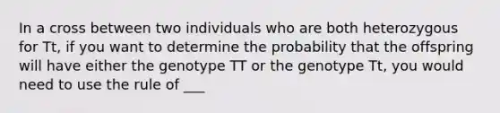 In a cross between two individuals who are both heterozygous for Tt, if you want to determine the probability that the offspring will have either the genotype TT or the genotype Tt, you would need to use the rule of ___