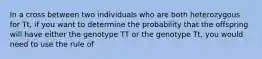 In a cross between two individuals who are both heterozygous for Tt, if you want to determine the probability that the offspring will have either the genotype TT or the genotype Tt, you would need to use the rule of