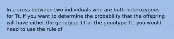 In a cross between two individuals who are both heterozygous for Tt, if you want to determine the probability that the offspring will have either the genotype TT or the genotype Tt, you would need to use the rule of