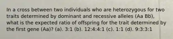 In a cross between two individuals who are heterozygous for two traits determined by dominant and recessive alleles (Aa Bb), what is the expected ratio of offspring for the trait determined by the first gene (Aa)? (a). 3:1 (b). 12:4:4:1 (c). 1:1 (d). 9:3:3:1