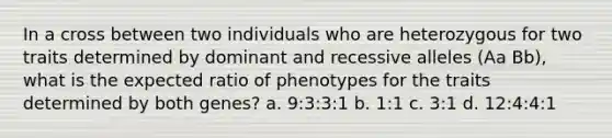 In a cross between two individuals who are heterozygous for two traits determined by dominant and recessive alleles (Aa Bb), what is the expected ratio of phenotypes for the traits determined by both genes? a. 9:3:3:1 b. 1:1 c. 3:1 d. 12:4:4:1