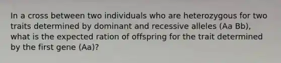 In a cross between two individuals who are heterozygous for two traits determined by dominant and recessive alleles (Aa Bb), what is the expected ration of offspring for the trait determined by the first gene (Aa)?