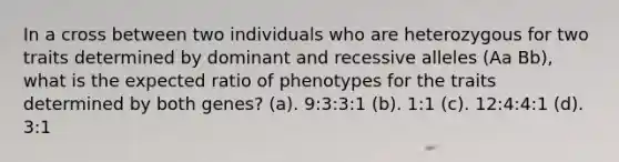 In a cross between two individuals who are heterozygous for two traits determined by dominant and recessive alleles (Aa Bb), what is the expected ratio of phenotypes for the traits determined by both genes? (a). 9:3:3:1 (b). 1:1 (c). 12:4:4:1 (d). 3:1