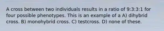 A cross between two individuals results in a ratio of 9:3:3:1 for four possible phenotypes. This is an example of a A) dihybrid cross. B) monohybrid cross. C) testcross. D) none of these.