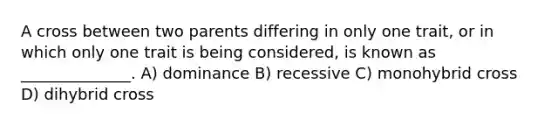 A cross between two parents differing in only one trait, or in which only one trait is being considered, is known as ______________. A) dominance B) recessive C) monohybrid cross D) dihybrid cross