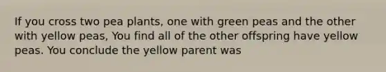 If you cross two pea plants, one with green peas and the other with yellow peas, You find all of the other offspring have yellow peas. You conclude the yellow parent was