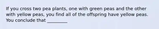 If you cross two pea plants, one with green peas and the other with yellow peas, you find all of the offspring have yellow peas. You conclude that _________
