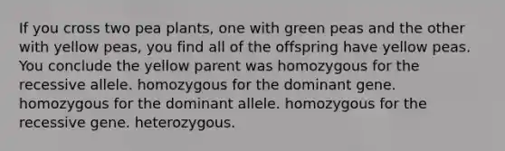 If you cross two pea plants, one with green peas and the other with yellow peas, you find all of the offspring have yellow peas. You conclude the yellow parent was homozygous for the recessive allele. homozygous for the dominant gene. homozygous for the dominant allele. homozygous for the recessive gene. heterozygous.