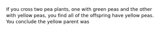 If you cross two pea plants, one with green peas and the other with yellow peas, you find all of the offspring have yellow peas. You conclude the yellow parent was