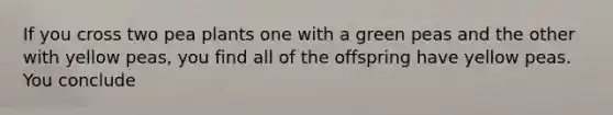 If you cross two pea plants one with a green peas and the other with yellow peas, you find all of the offspring have yellow peas. You conclude