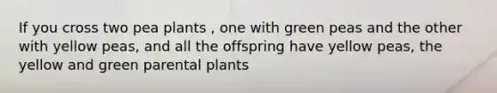 If you cross two pea plants , one with green peas and the other with yellow peas, and all the offspring have yellow peas, the yellow and green parental plants