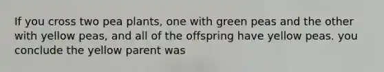 If you cross two pea plants, one with green peas and the other with yellow peas, and all of the offspring have yellow peas. you conclude the yellow parent was