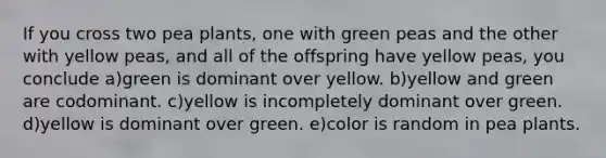 If you cross two pea plants, one with green peas and the other with yellow peas, and all of the offspring have yellow peas, you conclude a)green is dominant over yellow. b)yellow and green are codominant. c)yellow is incompletely dominant over green. d)yellow is dominant over green. e)color is random in pea plants.