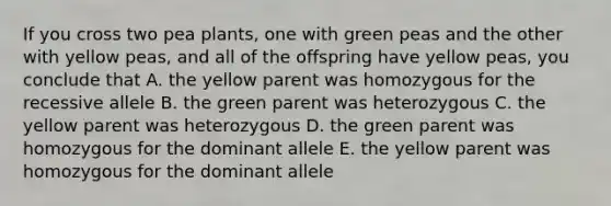 If you cross two pea plants, one with green peas and the other with yellow peas, and all of the offspring have yellow peas, you conclude that A. the yellow parent was homozygous for the recessive allele B. the green parent was heterozygous C. the yellow parent was heterozygous D. the green parent was homozygous for the dominant allele E. the yellow parent was homozygous for the dominant allele