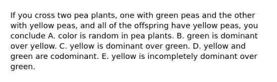 If you cross two pea plants, one with green peas and the other with yellow peas, and all of the offspring have yellow peas, you conclude A. color is random in pea plants. B. green is dominant over yellow. C. yellow is dominant over green. D. yellow and green are codominant. E. yellow is incompletely dominant over green.