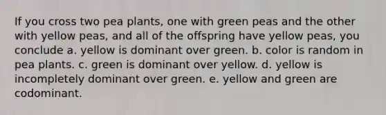 If you cross two pea plants, one with green peas and the other with yellow peas, and all of the offspring have yellow peas, you conclude a. yellow is dominant over green. b. color is random in pea plants. c. green is dominant over yellow. d. yellow is incompletely dominant over green. e. yellow and green are codominant.